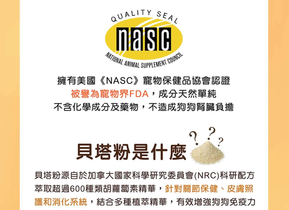 擁有美國《NASC》寵物保健品協會認證，被譽為寵物界FDA,成分天然單純，不含化學成分及藥物,不造成狗狗腎臟負擔，貝塔粉是什麼，貝塔粉源自於加拿大國家科學研究委員會(NRC)科研配方，萃取超過600種類胡蘿蔔素精華,針對關節保健、皮膚照，護和消化系統