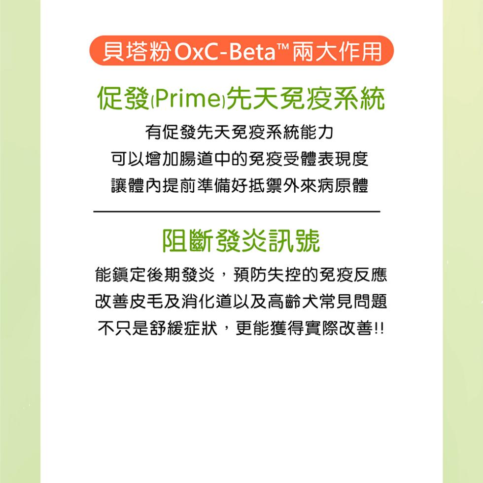 貝塔粉OxC-Beta™兩大作用，促發(Prime)先天免疫系統，有促發先天免疫系統能力，可以增加腸道中的免疫受體表現度，讓體內提前準備好抵禦外來病原體，阻斷發炎訊號，能鎮定後期發炎,預防失控的免疫反應，改善皮毛及消化道以及高齡犬常見問題，不只是舒緩