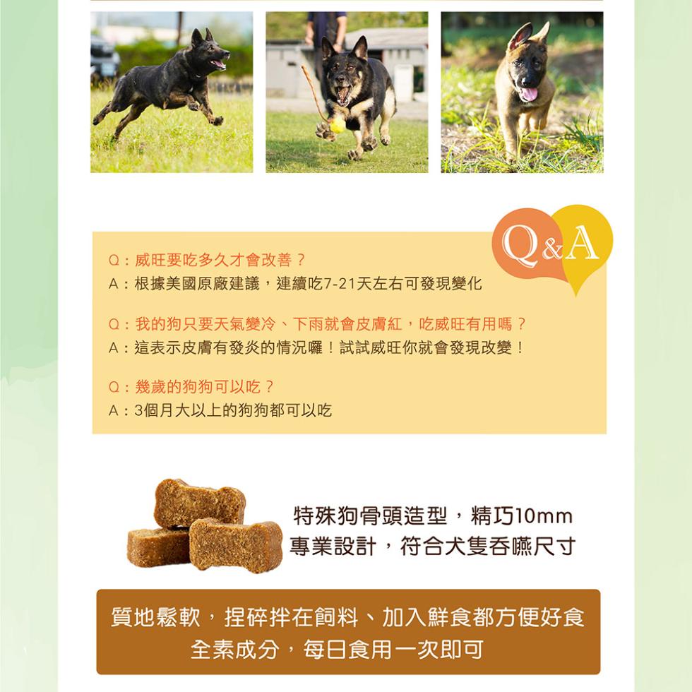 Q:威旺要吃多久才會改善?A:根據美國原廠建議,連續吃7-21天左右可發現變化，Q:幾歲的狗狗可以吃?A:3個月大以上的狗狗都可以吃，Q:我的狗只要天氣變冷、下雨就會皮膚紅,吃威旺有用嗎?A:這表示皮膚有發炎的情況囉!試試威旺你就會發現改變!特殊狗骨