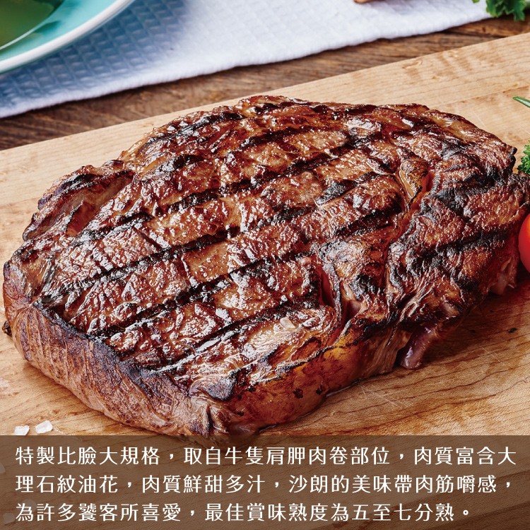 特製比臉大規格,取自牛隻肩肥肉卷部位,肉質富含大，理石紋油花,肉質鮮甜多汁,沙朗的美味帶肉筋嚼感,為許多饕客所喜愛,最佳賞味熟度為五至七分熟。