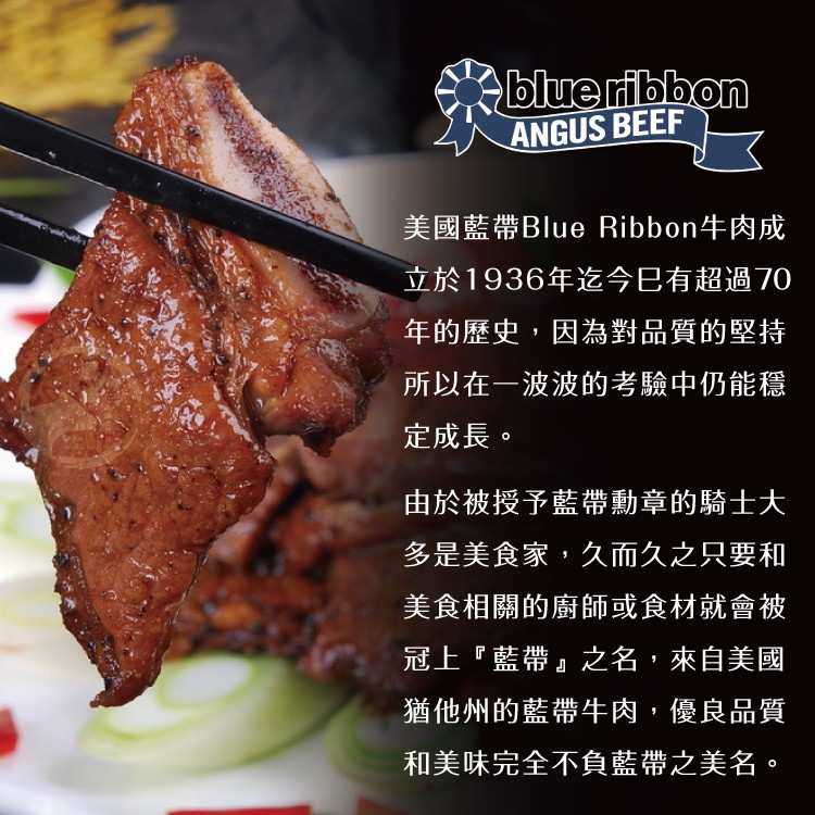 美國藍帶Blue Ribbon牛肉成，立於1936年迄今已有超過70，年的歷史,因為對品質的堅持，所以在一波波的考驗中仍能穩，定成長。由於被授予藍帶勳章的騎士大，多是美食家,久而久之只要和，美食相關的廚師或食材就會被，冠上藍帶之名,來自美國，猶他州的