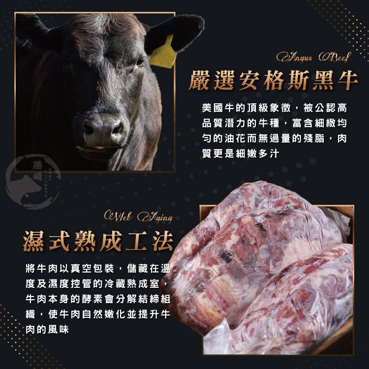 濕式熟成工法，將牛肉以真空包裝,儲藏在溫，度及濕度控管的冷藏熟成室,牛肉本身的酵素會分解結締組，織,使牛肉自然嫩化並提升牛，•肉的風味，嚴選安格斯黑牛，美國牛的頂級象徵,被公認高，品質潛力的牛種,富含細緻均，勻的油花而無過量的殘脂,肉，質更是細嫩多汁