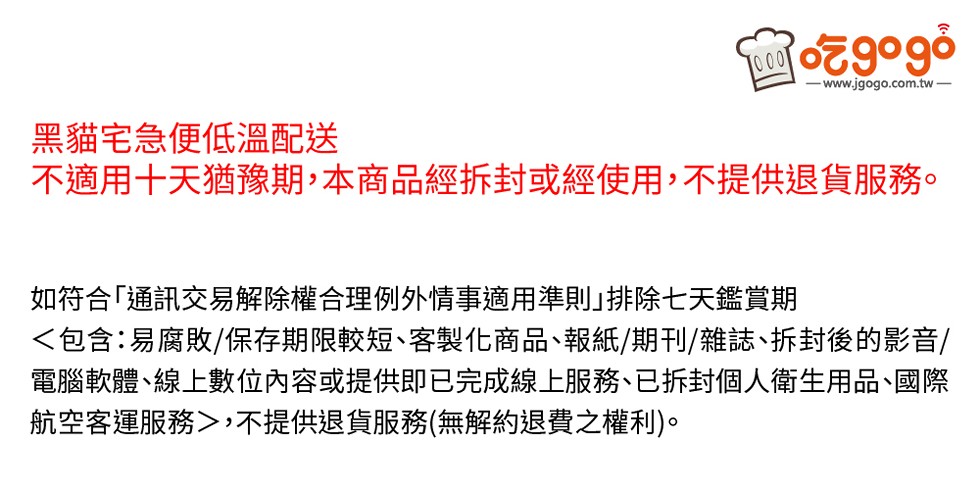 o9ogဝံ，www.jgogo.com.tw –，黑貓宅急便低溫配送，不適用十天猶豫期,本商品經拆封或經使用,不提供退貨服務。如符合｢通訊交易解除權合理例外情事適用準則｣排除七天鑑賞期，<包含:易腐敗/保存期限較短、客製化商品、報紙/期刊/雜誌、拆