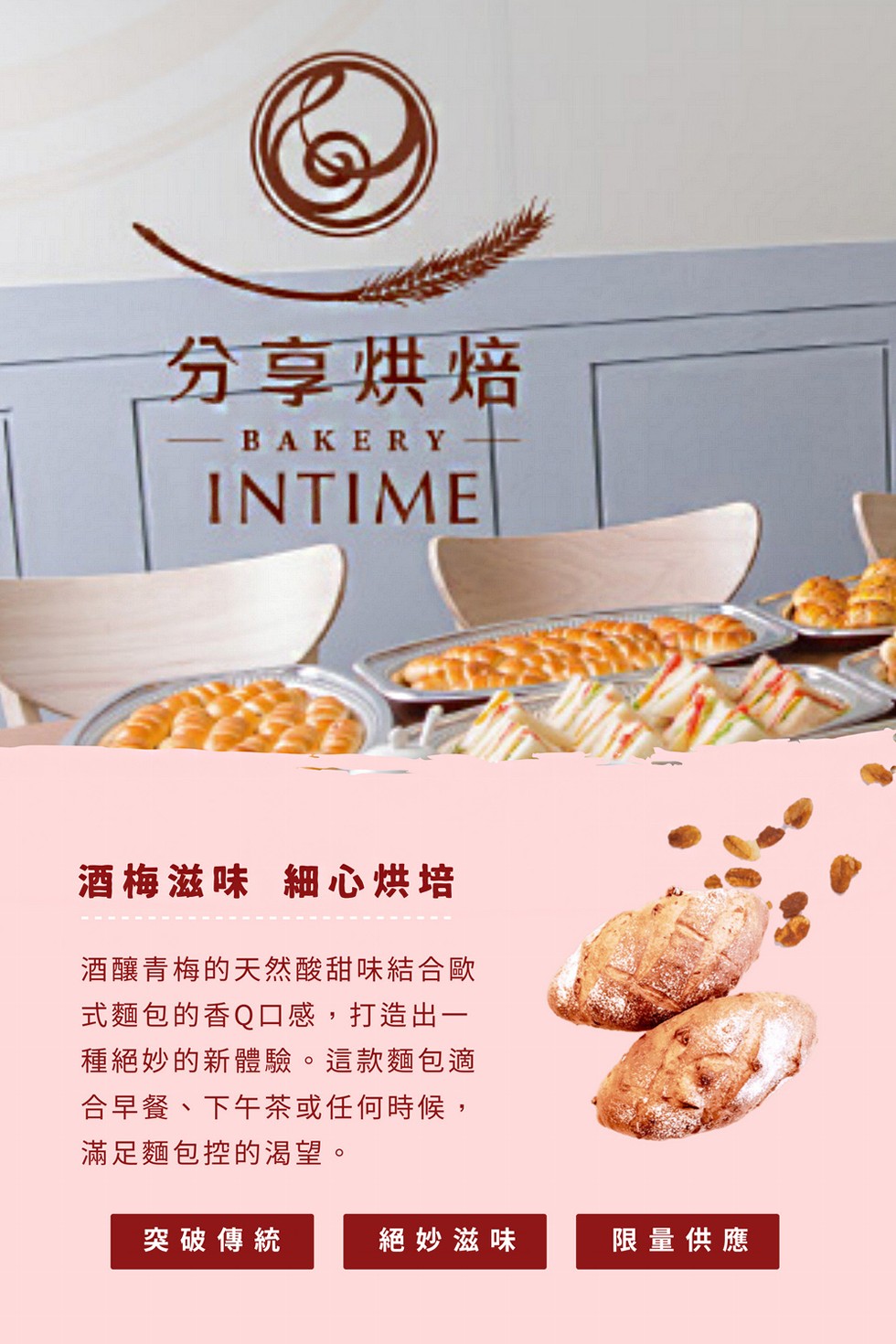 分享烘焙，酒梅滋味 細心烘培，酒釀青梅的天然酸甜味結合歐，式麵包的香Q口感,打造出一，種絕妙的新體驗。這款麵包適，合早餐、下午茶或任何時候,滿足麵包控的渴望。突破傳統，絕妙滋味，限量供應。