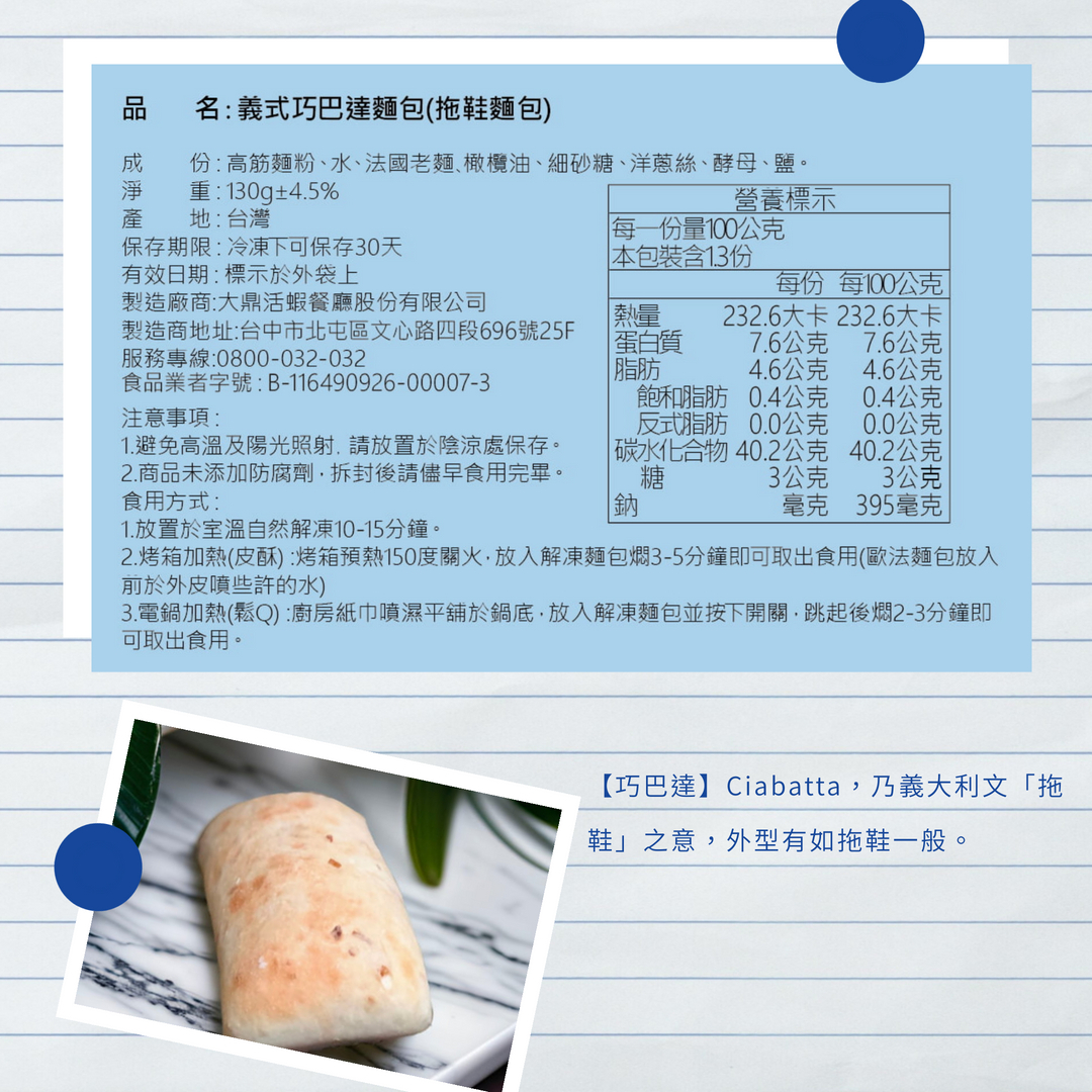 名:義式巧巴達麵包(拖鞋麵包),成淨產,份:高筋麵粉、水、法國老麵、橄欖油、細砂糖、洋蔥絲、酵母、鹽。重:130g±4.5%,營養標示,地:台灣,每一份量100公克,保存期限:冷凍下可保存30天, 本包裝含1.3份,有效日期:標示於外袋上,製造廠商: