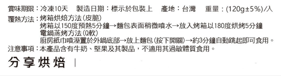 賞味期限:冷凍10天 製造日期:標示於包裝上 產地:台灣 重量:(120g±5%)/人，覆熱方法:烤箱烘焙方法(皮脆)，烤箱以150度預熱5分鐘→麵包表面稍微噴水→放入烤箱以180度烘烤5分鐘，電鍋蒸烤方法(Q軟)，廚房紙巾噴溼置於外鍋底部→放上麵包