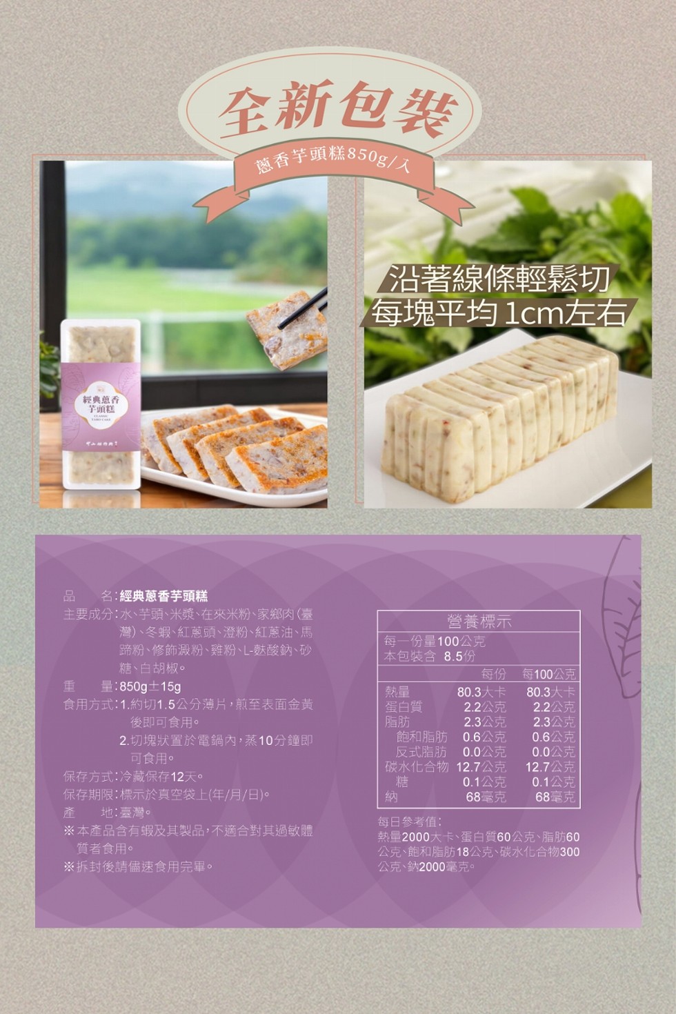 經典香，芋頭糕，全新包裝，蔥香芋頭糕850g/入，名:經典蔥香芋頭糕，主要成分:水、芋頭、米漿、在來米粉、家鄉肉(臺，灣)、冬蝦、紅蔥頭、澄粉、紅蔥油、馬，蹄粉、修飾澱粉、雞粉、L-麩酸鈉、砂，糖、白胡椒。沿著線條輕鬆切，每塊平均 1cm左右，營養標