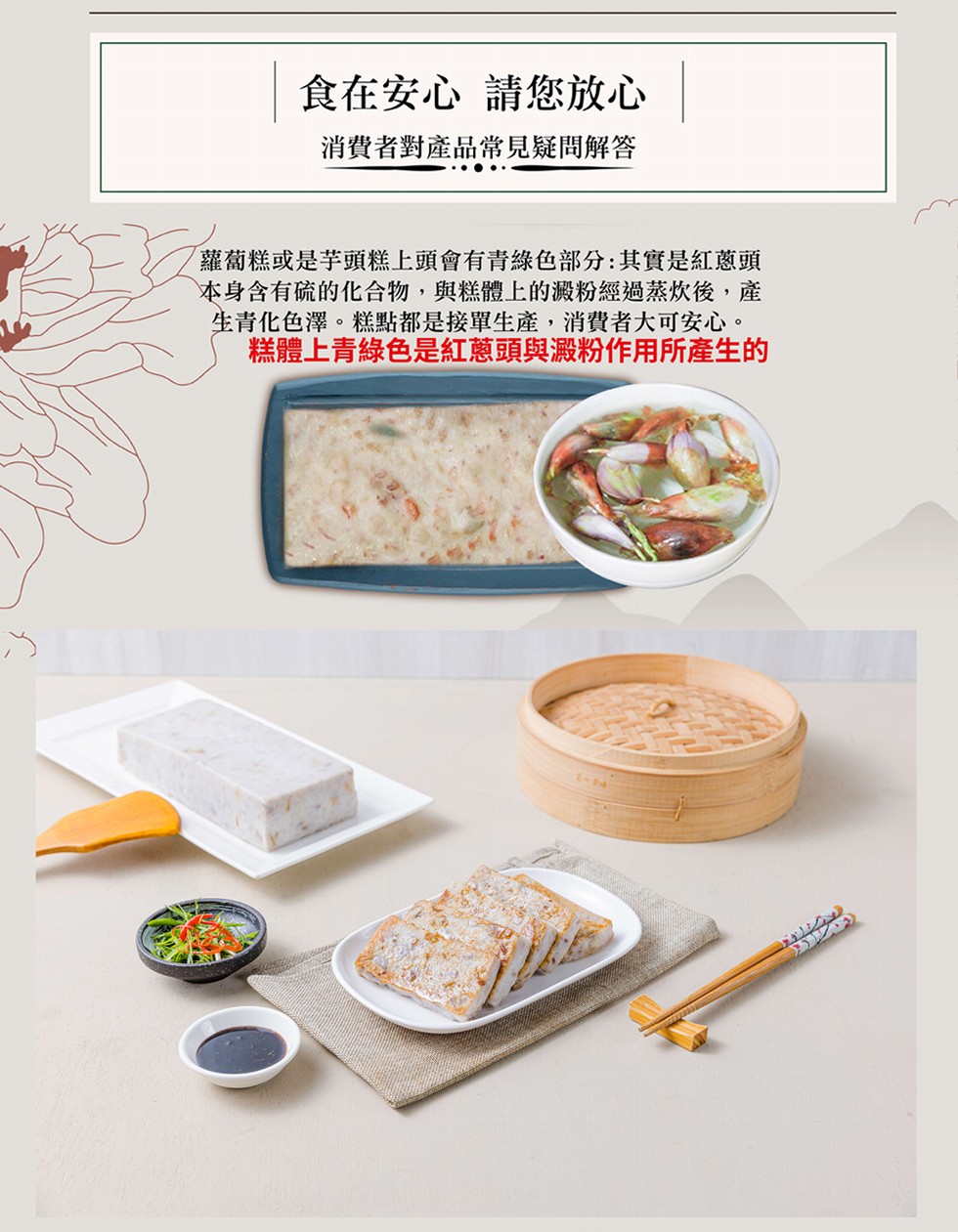 食在安心 請您放心 ，消費者對產品常見疑問解答，蘿蔔糕或是芋頭糕上頭會有青綠色部分:其實是紅蔥頭，本身含有硫的化合物,與糕體上的澱粉經過蒸炊後,產，生青化色澤。糕點都是接單生產,消費者大可安心。糕體上青綠色是紅蔥頭與澱粉作用所產生的。