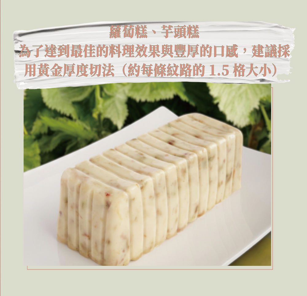蘿蔔糕、芋頭糕，為了達到最佳的料理效果與豐厚的口感,建議採，用黃金厚度切法(約每條紋路的 1.5 格大小)。