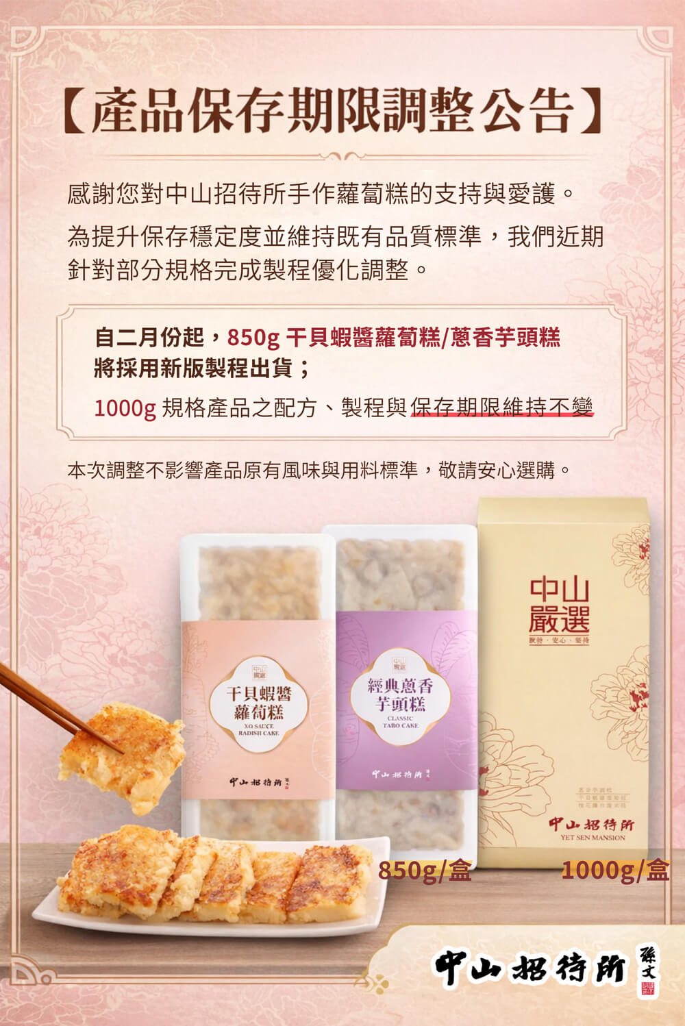 【產品保存期限調整公告】，感謝您對中山招待所手作蘿蔔糕的支持與愛護。為提升保存穩定度並維持既有品質標準,我們近期，針對部分規格完成製程優化調整。自二月份起,850g干貝蝦醬蘿蔔糕/蔥香芋頭糕，將採用新版製程出貨;，1000g 規格產品之配方、製程與保