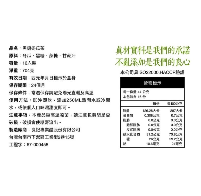 真材實料是我們的承諾,不亂添加是我們的良心,品名:黑糖冬瓜茶,原料:冬瓜、黑糖、蔗糖、 甘蔗汁,容量:16入裝,淨重:704克,有效日期:西元年月日標示於盒身,保存期限:24個月,保存條件:常溫保存請避免陽光直曬及高溫,使用方法:即沖即飲,添加250