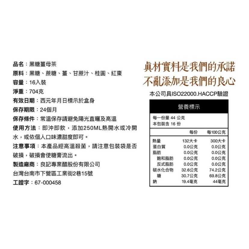 真材實料是我們的承諾,不亂添加是我們的良心,品名:黑糖薑母茶,原料:黑糖、蔗糖、薑、甘蔗汁、桂圓、紅素,容量:16入裝,淨重:704克,有效日期:西元年月日標示於盒身,保存期限:24個月,本公司具ISO22000.HACCP驗證,營養標示,保存條件: