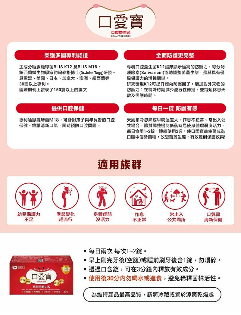 口愛寶，口腔益生菌，榮獲多國專利認證，主成分唾腺鏈球菌BLIS K12 及BLIS M18,紐西蘭微生物學家約翰泰格博士(Dr.John Tagg)研發。具歐盟、美國、日本、加拿大、澳洲、紐西蘭等，30國以上專利。國際期刊上發表了150篇以上的論文，