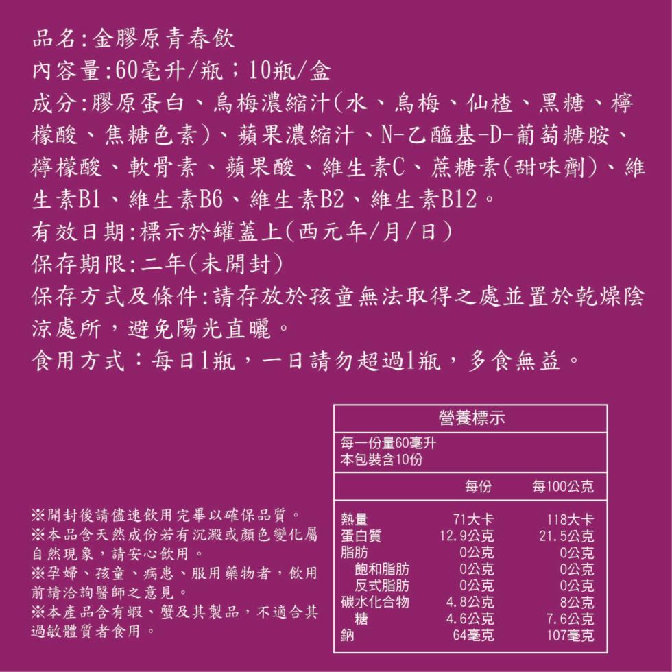品名:金膠原青春飲，內容量:60毫升/瓶;10瓶/盒，成分:膠原蛋白、烏梅濃縮汁(水、烏梅、仙楂、黑糖、檸，檬酸、焦糖色素)、蘋果濃縮汁、N-乙醯基-D-葡萄糖胺、檸檬酸、軟骨素、蘋果酸、維生素C、蔗糖素(甜味劑)、維，生素B1、維生素B6、維生素B