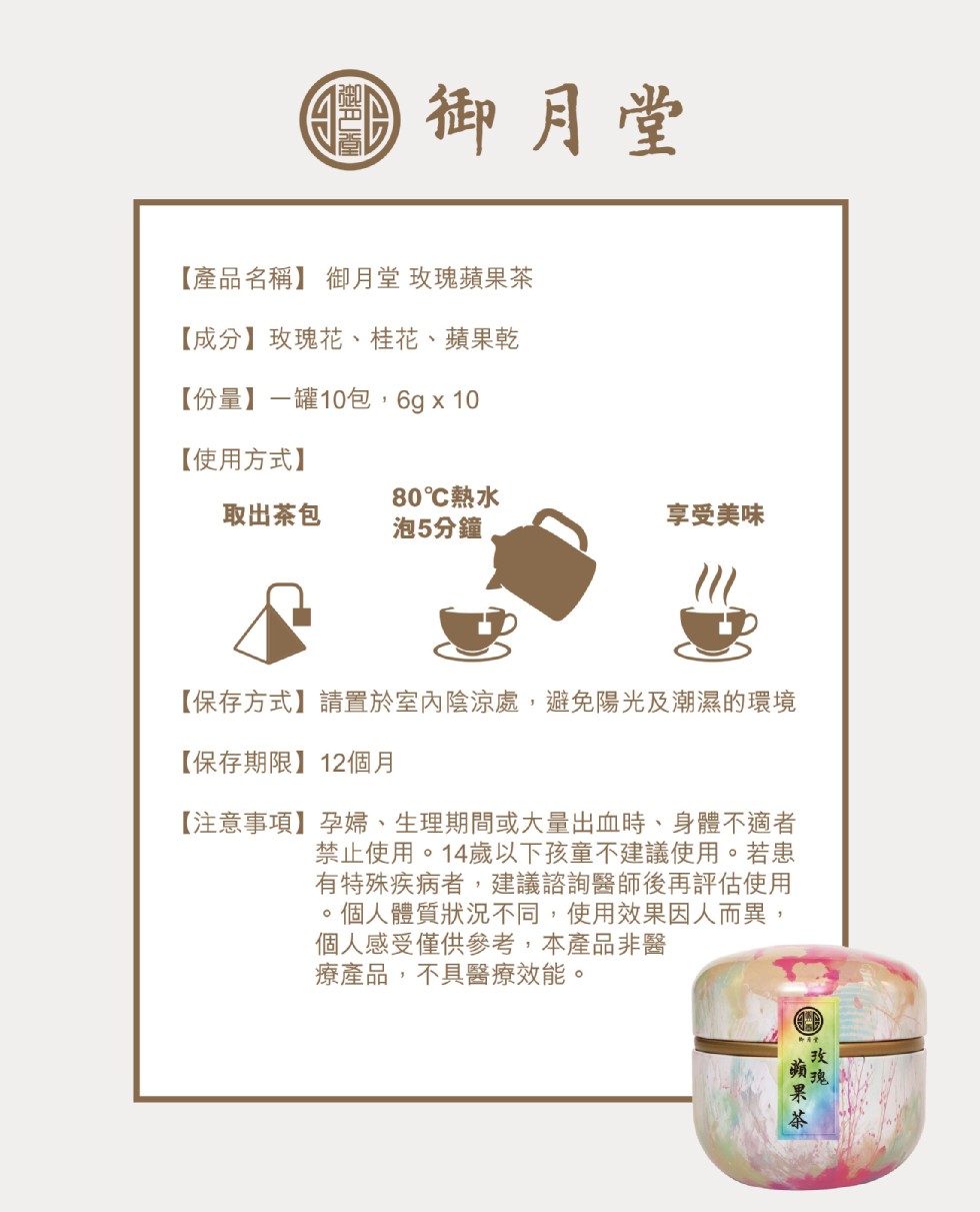 O御月堂,【產品名稱】御月堂 玫瑰蘋果茶,【成分】玫瑰花、桂花、蘋果乾,【份量】一罐10包,6g x 10,【使用方式】,80℃熱水,取出茶包,享受美味,泡5分鐘,【保存方式】請置於室內陰涼處,避免陽光及潮濕的環境,【保存期限】12個月,【注意事項】