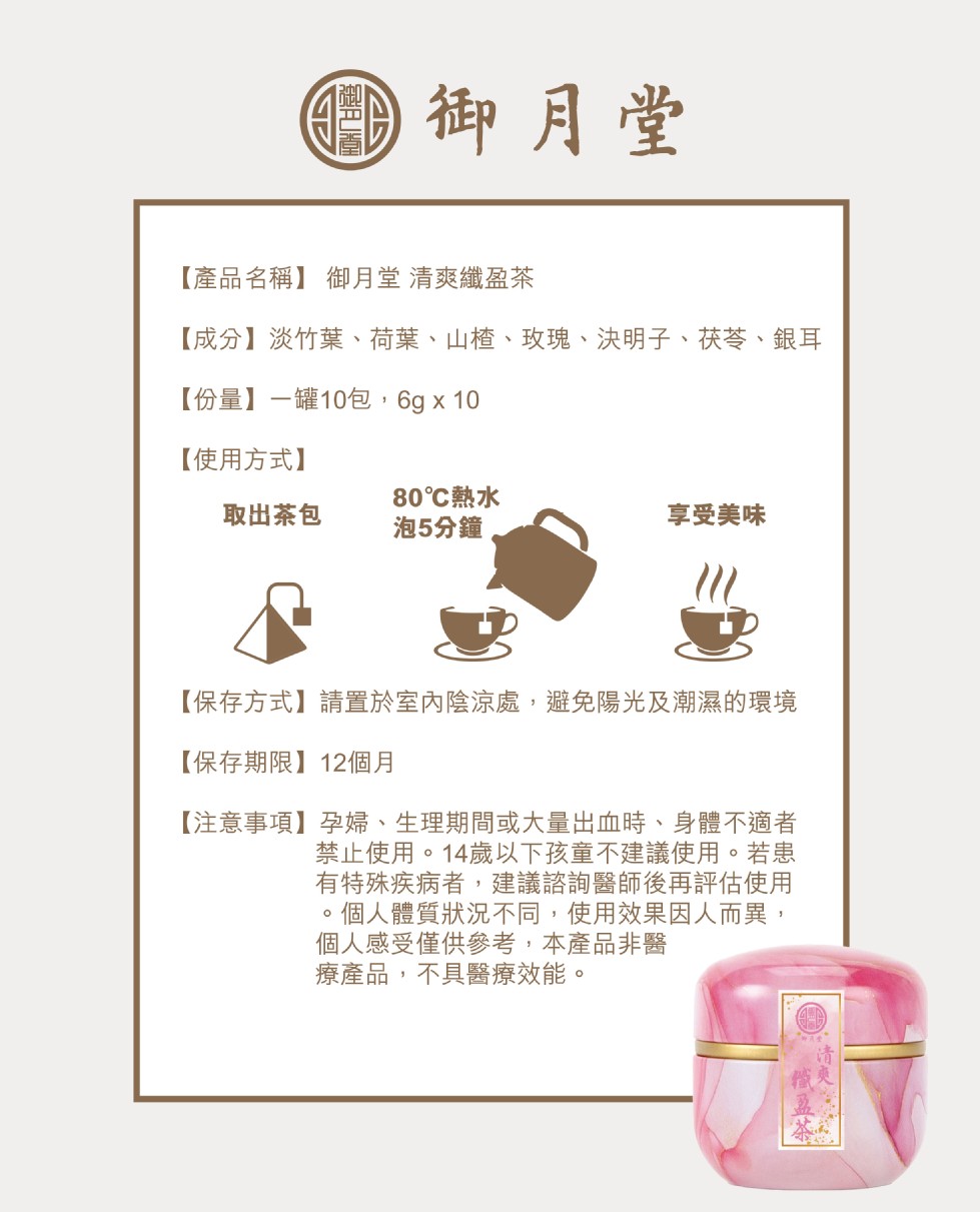 0御月堂，【產品名稱】御月堂 清爽纖盈茶，【成分】淡竹葉、荷葉、山楂、玫瑰、決明子、获苓、 銀耳，【份量】一罐10包,6g x 10，【使用方式】，80℃熱水，取出茶包，泡5分鐘。享受美味，【保存方式】請置於室內陰涼處,避免陽光及潮濕的環境，【保存期