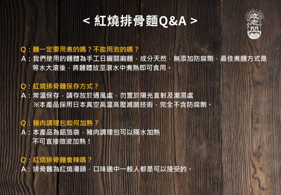 <紅燒排骨麵Q&A>,Q:麵一定要用煮的嗎?不能用泡的嗎?A:我們使用的麵體為手工日曬關廟麵,成分天然,無添加防腐劑,最佳煮麵方式是,等水大滾後,將麵體放至滾水中煮熟即可食用,Q:紅燒排骨麵保存方式?A:常溫保存,請存放於通風處,勿置於陽光直射及潮