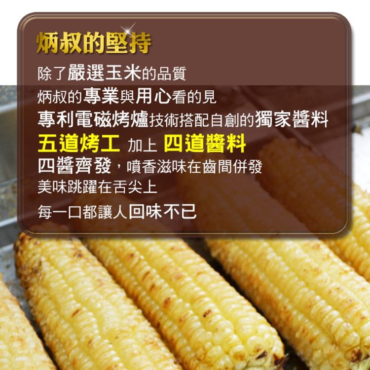炳叔的堅持,除了嚴選玉米的品質,炳叔的專業與用心看的見,專利電磁烤爐技術搭配自創的獨家醬料,五道烤工加上四道醬料,四醬齊發,噴香滋味在齒間併發,美味跳躍在舌尖上,每一口都讓人回味不已。