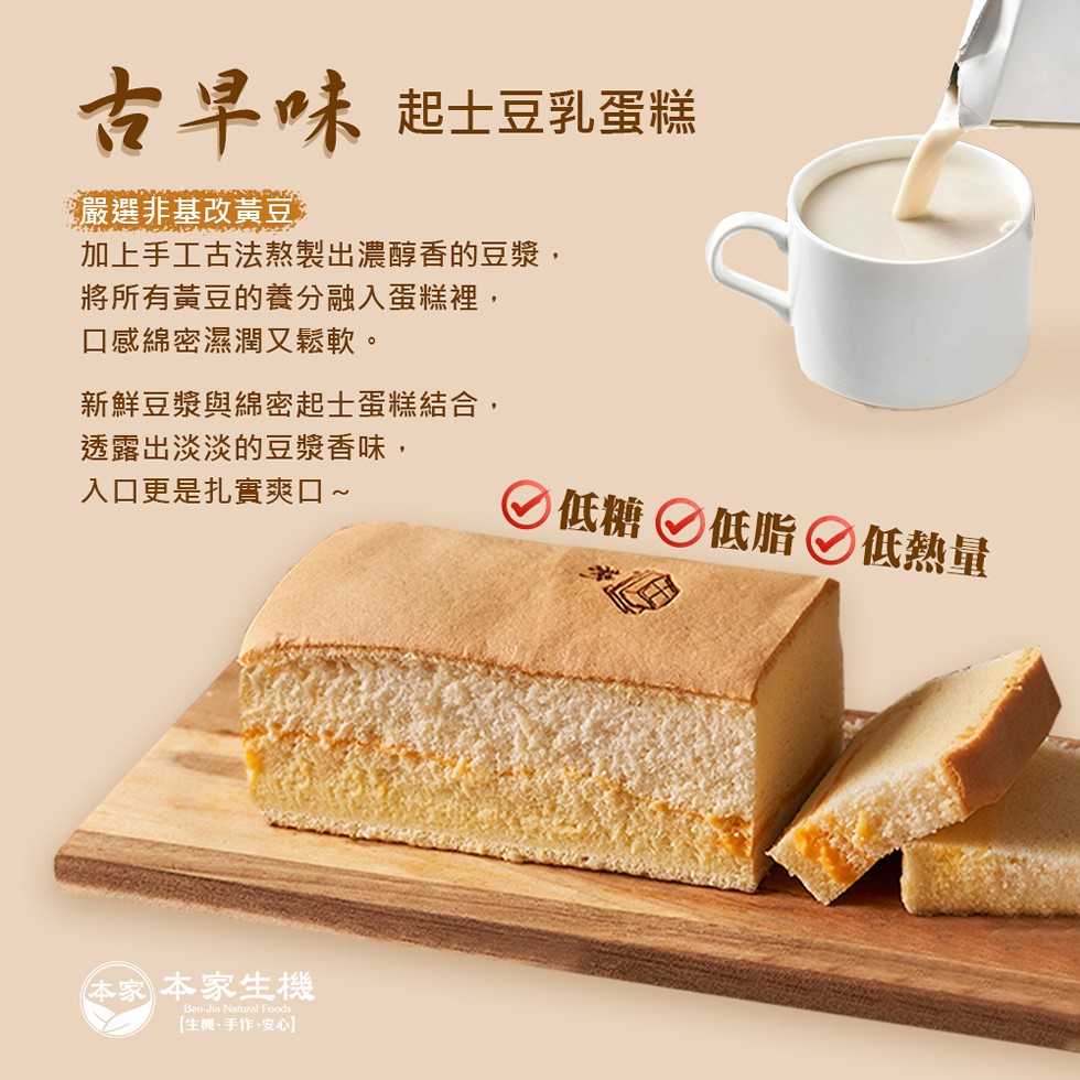 古早味起士豆乳蛋糕，嚴選非基改黃豆，加上手工古法熬製出濃醇香的豆漿,將所有黃豆的養分融入蛋糕裡,口感綿密濕潤又鬆軟。新鮮豆漿與綿密起士蛋糕結合,透露出淡淡的豆漿香味,入口更是扎實爽口~，O低糖の低脂◎低熱量，本家本家生機，[生機、手作、安心)。