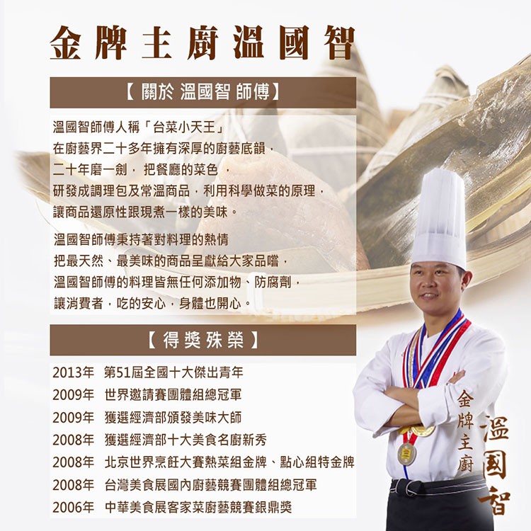金牌主廚溫國智，【關於溫國智師傅】，溫國智師傅人稱台菜小天王在廚藝界二十多年擁有深厚的廚藝底韻,二十年磨一劍,把餐廳的菜色,研發成調理包及常溫商品,利用科學做菜的原理,讓商品還原性跟現煮一樣的美味。溫國智師傅秉持著對料理的熱情，把最天然、最美味的商品
