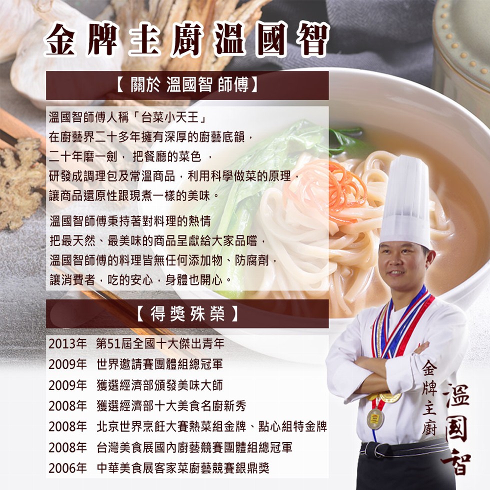 金牌主廚溫國智，【關於溫國智師傅】，溫國智師傅人稱台菜小天王在廚藝界二十多年擁有深厚的廚藝底韻,二十年磨一劍,把餐廳的菜色,研發成調理包及常溫商品,利用科學做菜的原理,讓商品還原性跟現煮一樣的美味。溫國智師傅秉持著對料理的熱情，把最天然、最美味的商品