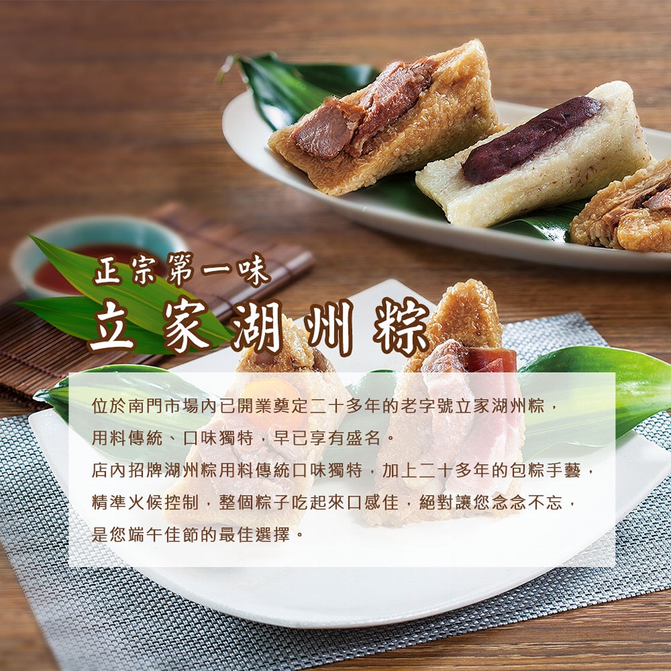 正宗第一味,立家湖州粽,位於南門市場內已開業奠定二十多年的老字號立家湖州粽,用料傳統、口味獨特,早已享有盛名。店內招牌湖州粽用料傳統口味獨特,加上二十多年的包粽手藝,精準火候控制,整個粽子吃起來口感佳,絕對讓您念念不忘,是您端午佳節的最佳選擇。
