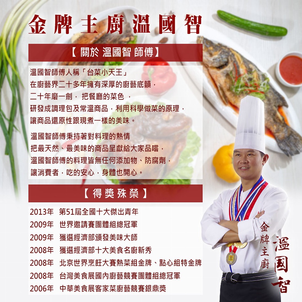 金牌主廚溫國智,【關於 溫國智師傅】,溫國智師傅人稱台菜小天王在廚藝界二十多年擁有深厚的廚藝底韻,二十年磨一劍,把餐廳的菜色,研發成調理包及常溫商品,利用科學做菜的原理,讓商品還原性跟現煮一樣的美味。溫國智師傅秉持著對料理的熱情,把最天然、最美味的商