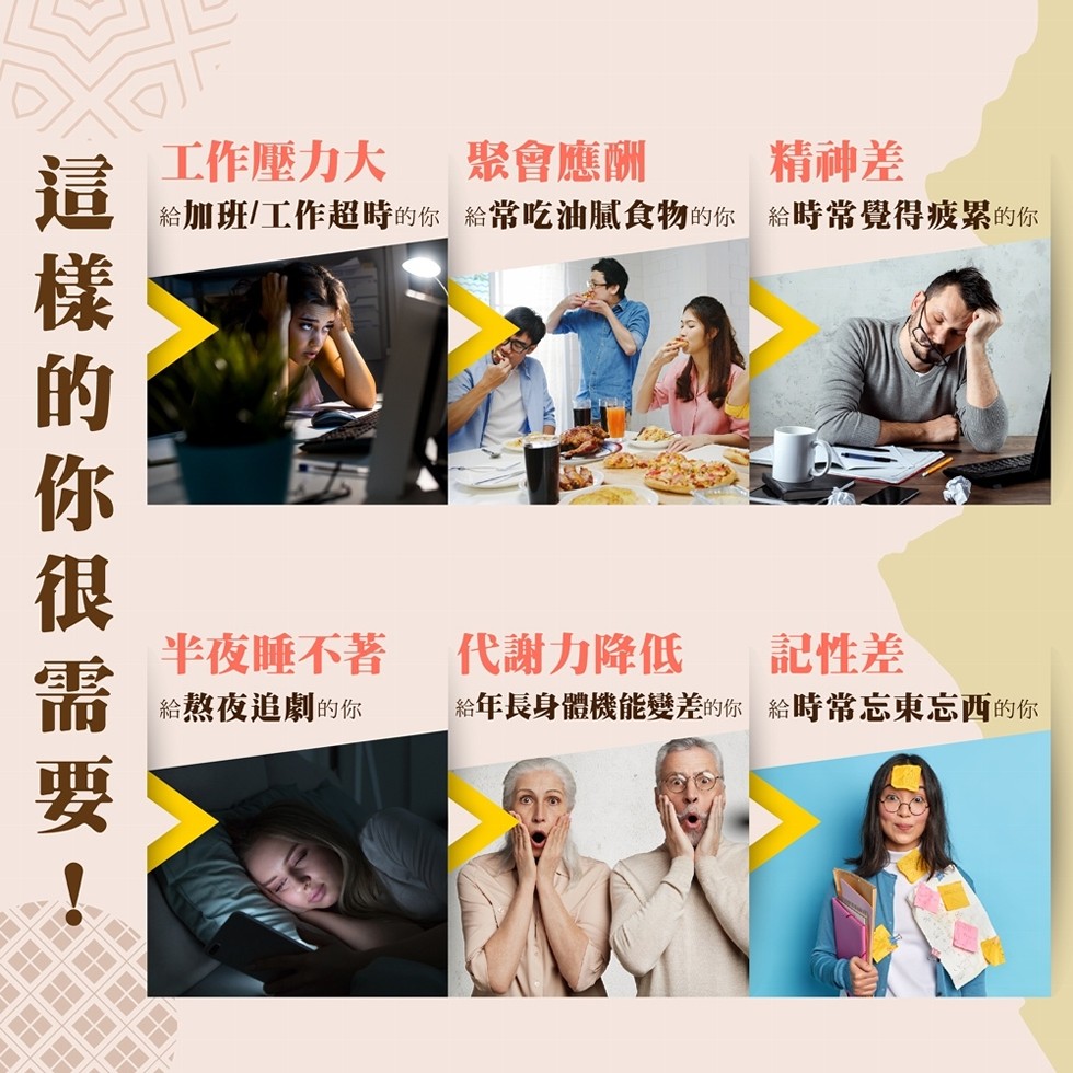 工作壓力大，給加班工作超時的你給常吃油膩食物的你 給時常覺得疲累的你，聚會應酬，精神差，半夜睡不著，給熬夜追劇的你，代謝力降低，給年長身體機能變差的你給時常忘東忘西的你，記性差，這 樣 的 你 很 需 要 !。