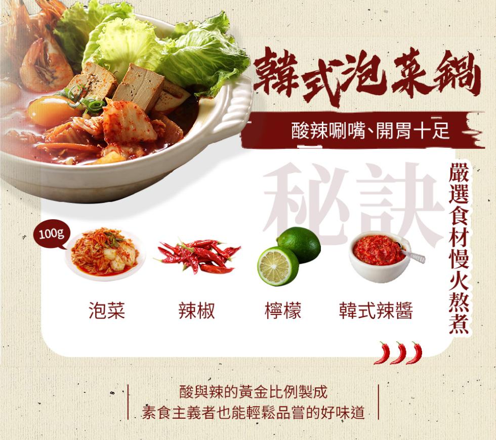 韓式泡菜鍋，酸辣唰嘴､開胃十足，韓式辣醬，酸與辣的黃金比例製成，素食主義者也能輕鬆品嘗的好味道，嚴選食材慢火熬煮。