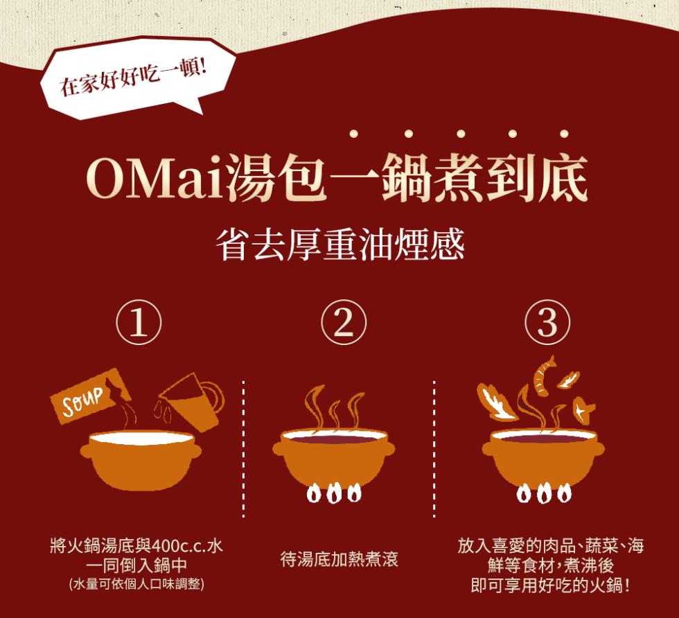 在家好好吃一頓!OMai湯包一鍋煮到底，省去厚重油煙感，放入喜愛的肉品、蔬菜、海，待湯底加熱煮滾，鮮等食材,煮沸後，即可享用好吃的火鍋!將火鍋湯底與400c.c.水，一同倒入鍋中，(水量可依個人口味調整)。