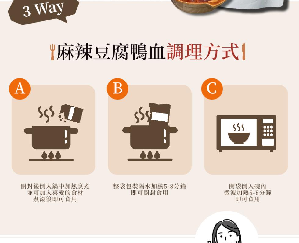º麻辣豆腐鴨血調理方式，開封後倒入鍋中加熱烹煮，整袋包裝隔水加熱5-8分鐘，並可加入喜愛的食材，即可開封食用，煮滾後即可食用，開袋倒入碗內，微波加熱5-8分鐘，即可食用。