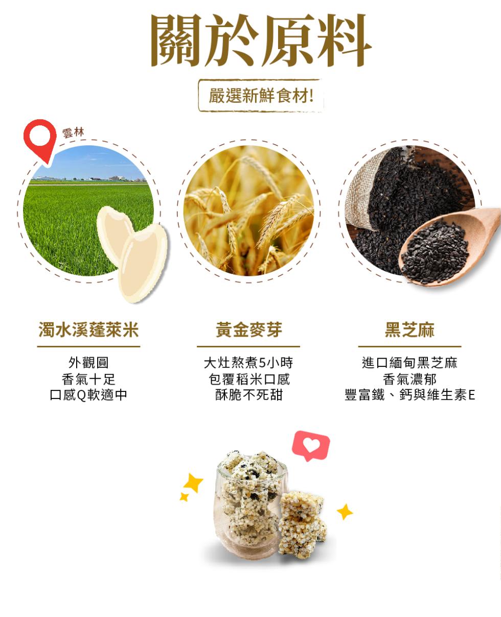 濁水溪蓬萊米，外觀圓，香氣十足，口感Q軟適中，關於原料，嚴選新鮮食材!黃金麥芽，大灶熬煮5小時，包覆稻米口感，酥脆不死甜，黑芝麻，進口緬甸黑芝麻，香氣濃郁，豐富鐵、鈣與維生素E。