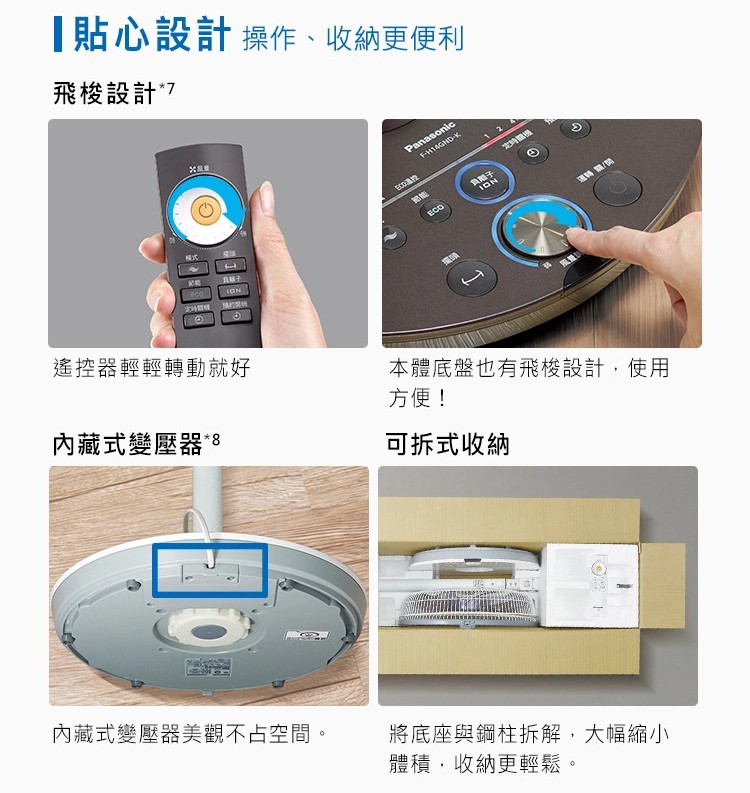 貼心設計操作、收納更便利，飛梭設計”7，ECO控，負離子，遙控器輕輕轉動就好，本體底盤也有飛梭設計,使用，方便!內藏式變壓器。可拆式收納，內藏式變壓器美觀不占空間。將底座與鋼柱拆解,大幅縮小，體積,收納更輕鬆。