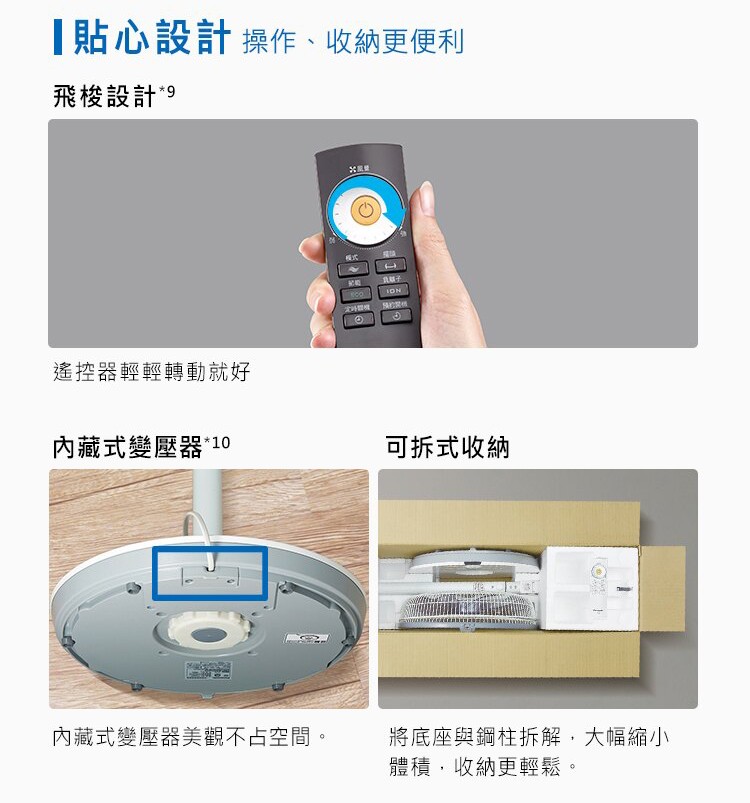貼心設計操作、收納更便利，飛梭設計，遙控器輕輕轉動就好，內藏式變壓器10，可拆式收納，內藏式變壓器美觀不占空間。將底座與鋼柱拆解,大幅縮小，體積,收納更輕鬆。