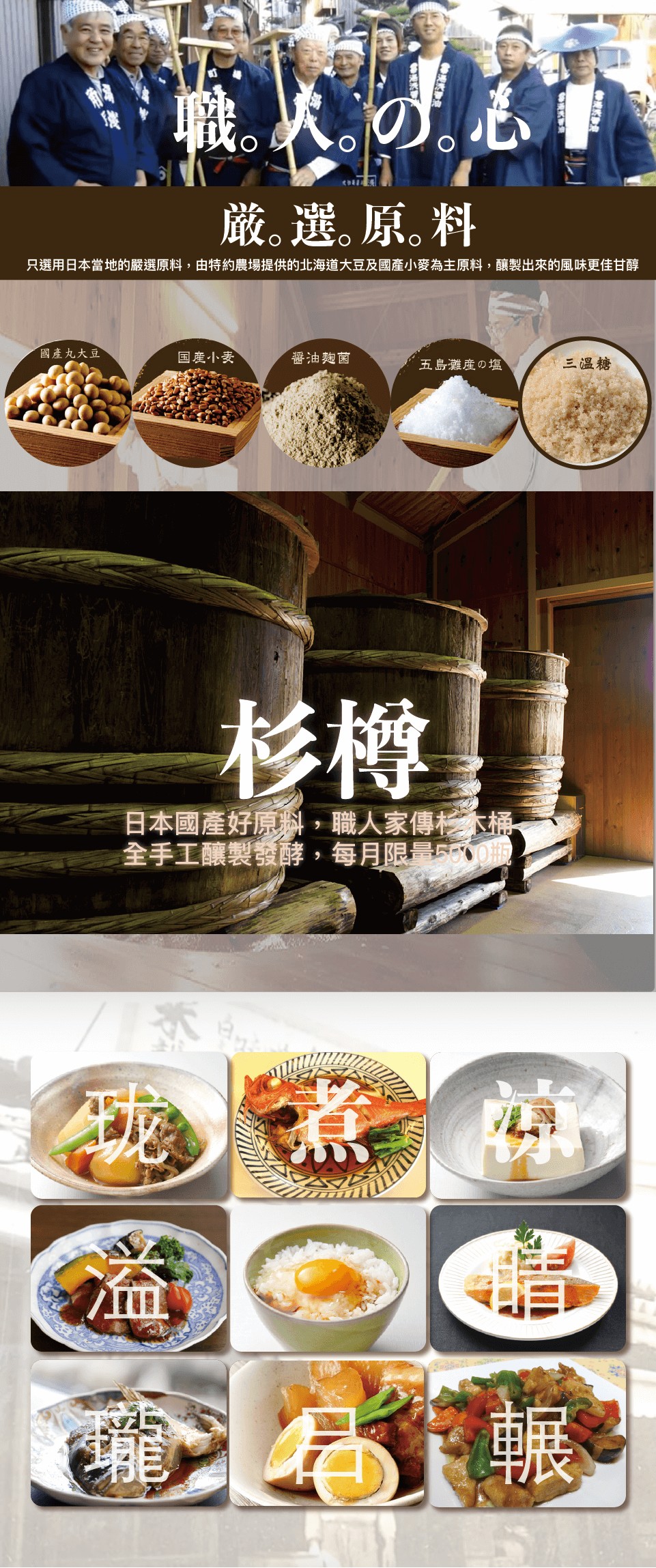 嚴｡選｡原｡料，只選用日本當地的嚴選原料,由特約農場提供的北海道大豆及國產小麥為主原料,釀製出來的風味更佳甘醇，國產九大豆，国産小麦，醬油麴菌，五島灘の塩，三溫糖，日本國產好原料,職人家傳大桶，全手工釀製發酵,每月限量500瓶。