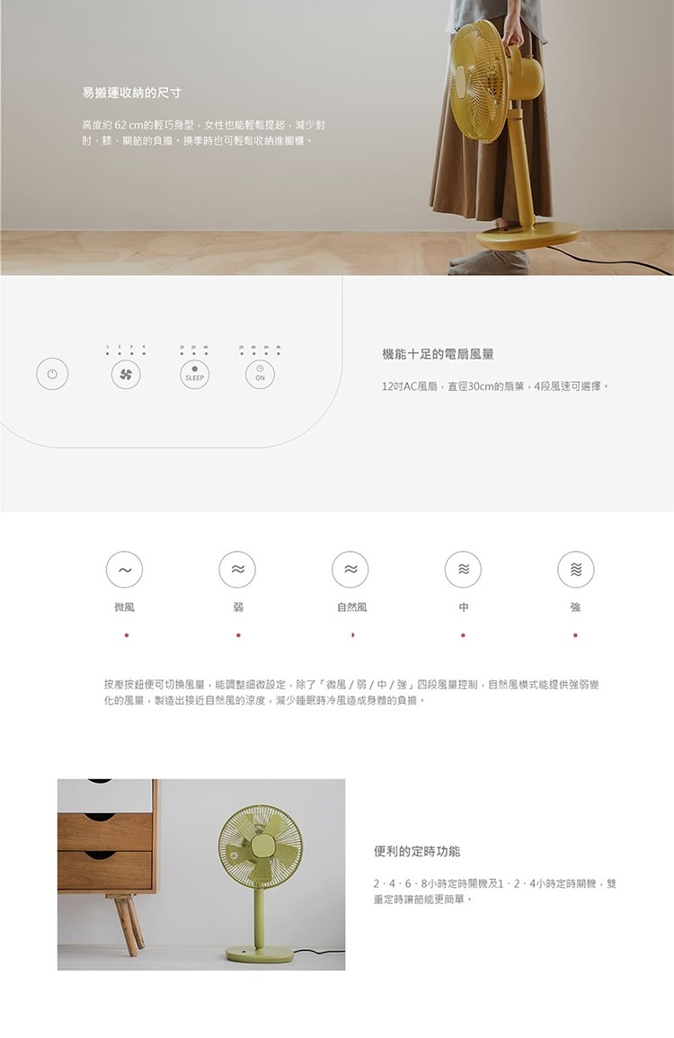 易搬運收納的尺寸，高度約62 cm的輕巧身型,女性也能輕鬆提起,減少對，时、膝、關節的負擔,換季時也可輕鬆收納進櫥櫃。機能十足的電扇風量，12吋AC風扇,直徑30cm的扇葉,4段風速可選擇。自然風，按壓按鈕便可切换風量,能調整細微設定,除了微風/弱/