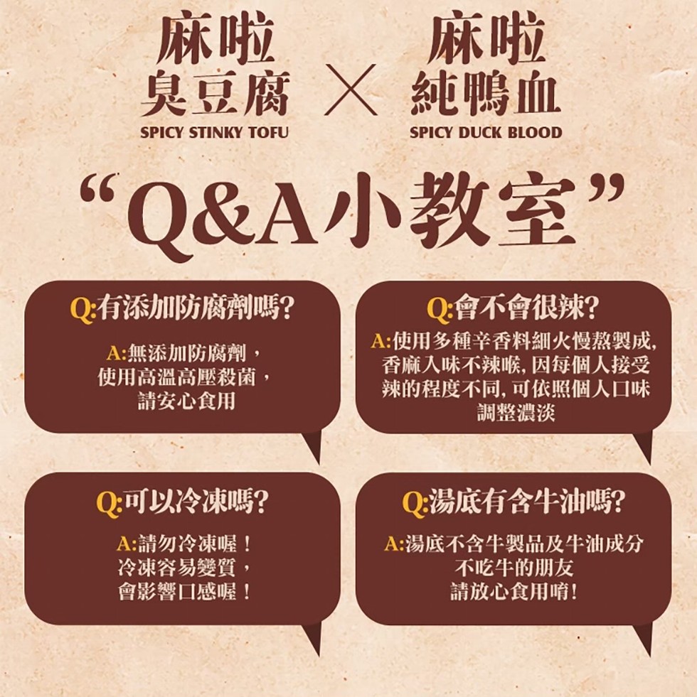 臭豆腐 X 純鴨血,“Q&A小教室”,Q:有添加防腐劑嗎?A:無添加防腐劑,使用高溫高壓殺菌,請安心食用,Q:可以冷凍嗎?A:請勿冷凍喔!冷凍容易變質,會影響口感喔!Q:會不會很辣?A:使用多種辛香料細火慢熬製成,香麻入味不辣喉, 因每個人接受,辣的