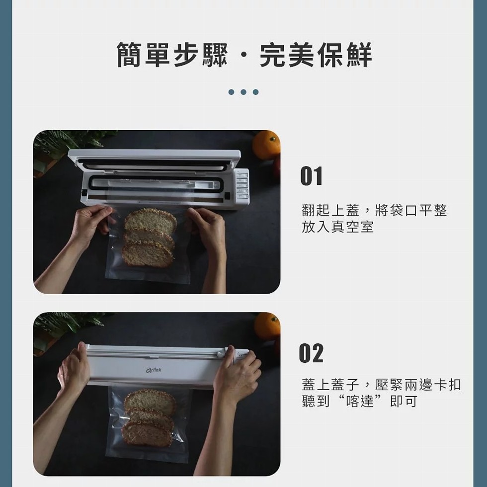 簡單步驟・完美保鮮，翻起上蓋,將袋口平整，放入真空室，蓋上蓋子,壓緊兩邊卡扣，聽到“喀達”即可。