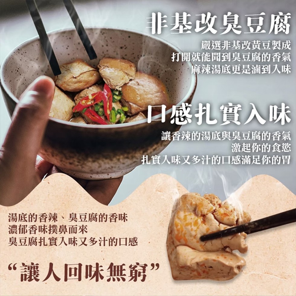湯底的香辣、臭豆腐的香味，非基改臭豆腐，嚴選非基改黃豆製成，打開就能聞到臭豆腐的香氣，麻辣湯底更是滷到入味，口感扎實入味，讓香辣的湯底與臭豆腐的香氣，激起你的食慾，扎實入味又多汁的口感滿足你的胃，濃郁香味撲鼻而來，臭豆腐扎實入味又多汁的口感，“讓人回