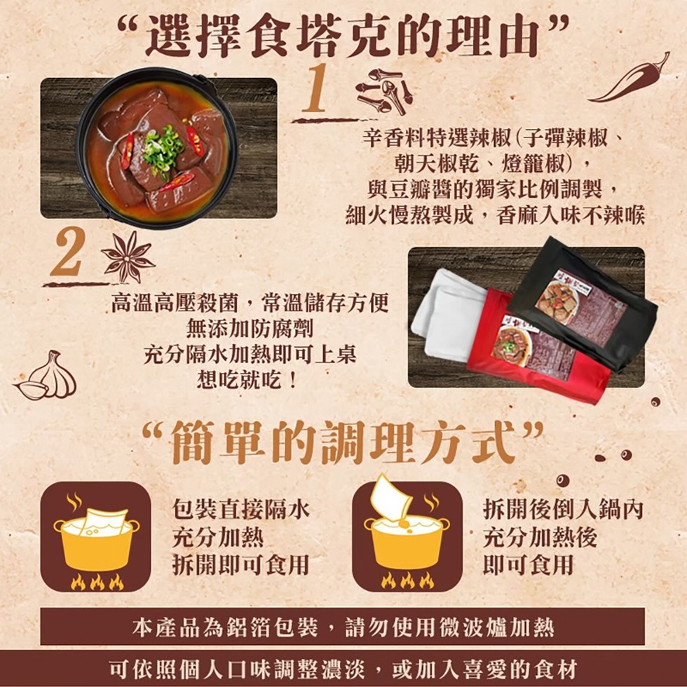 “選擇食塔克的理由”,辛香料特選辣椒(子彈辣椒、朝天椒乾、燈籠椒),與豆瓣醬的獨家比例調製,細火慢熬製成,香麻入味不辣喉,高溫高壓殺菌,常溫儲存方便,無添加防腐劑,充分隔水加熱即可上桌,想吃就吃!“簡單的調理方式”,包裝直接隔水,充分加熱,拆開即可食