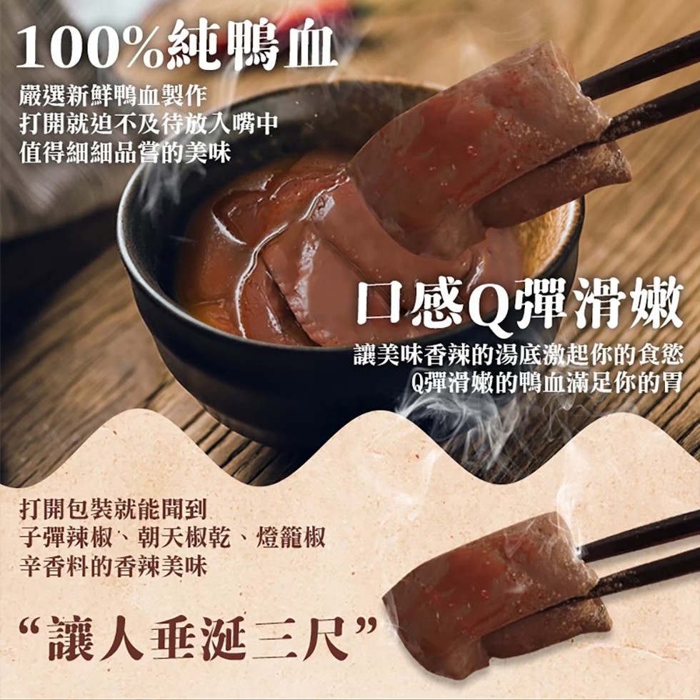 100%純鴨血,嚴選新鮮鴨血製作,打開就迫不及待放入嘴中,值得細細品嘗的美味,口感Q彈滑嫩,讓美味香辣的湯底激起你的食慾,Q彈滑嫩的鴨血滿足你的胃。打開包裝就能聞到,子彈辣椒、朝天椒乾、燈籠椒,辛香料的香辣美味,“讓人垂涎三尺”。