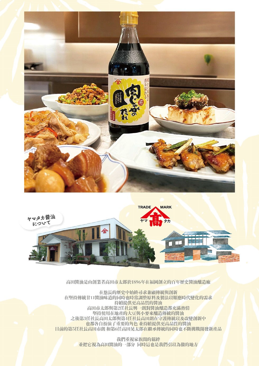 香り溢れる。ヤマタカ醬油，について，高田醬油是由創業者高田市太郎於1896年在福岡創立的百年歷史醬油釀造廠，在悠長的歷史中的將尋求兼顧傳統與創新，在堅持傳統甘口醬油味道的同時也時常調整原料及转法以順應時代變化的需求，持籠提供更高品質的醬油，高田市太郎