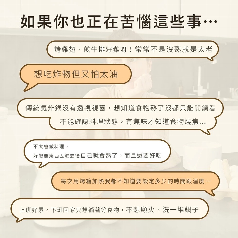 如果你也正在苦惱這些事…，烤雞翅、煎牛排好難呀!常常不是沒熟就是太老，想吃炸物但又怕太油，傳統氣炸鍋沒有透視視窗,想知道食物熟了沒都只能開鍋看，不能確認料理狀態,有焦味才知道食物燒焦...不太會做料理,好想要東西丟進去後自己就會熟了,而且還要好吃，每