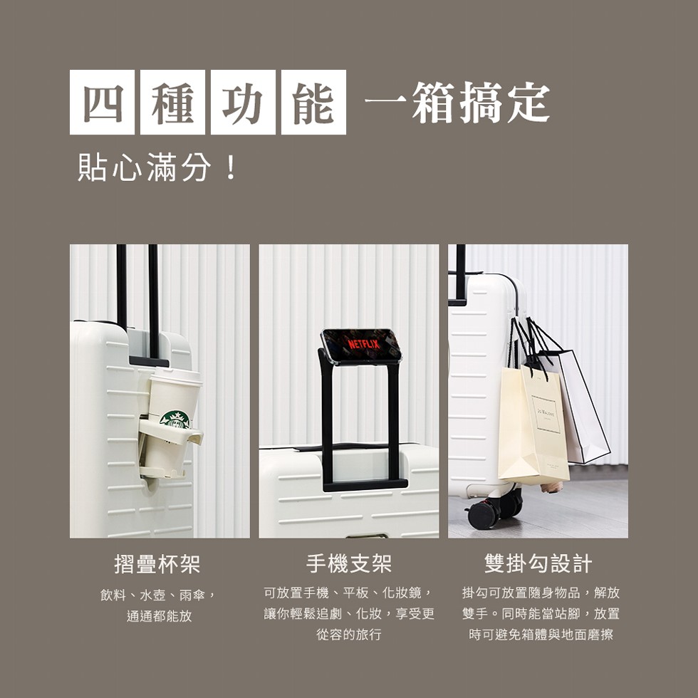 四種 功能一箱搞定，貼心滿分!摺疊杯架，飲料、水壺、雨傘,通通都能放，手機支架，可放置手機、平板、化妝鏡,讓你輕鬆追劇、化妝,享受更，從容的旅行，雙掛勾設計，掛勾可放置隨身物品,解放，雙手。同時能當站腳,放置，時可避免箱體與地面磨擦。