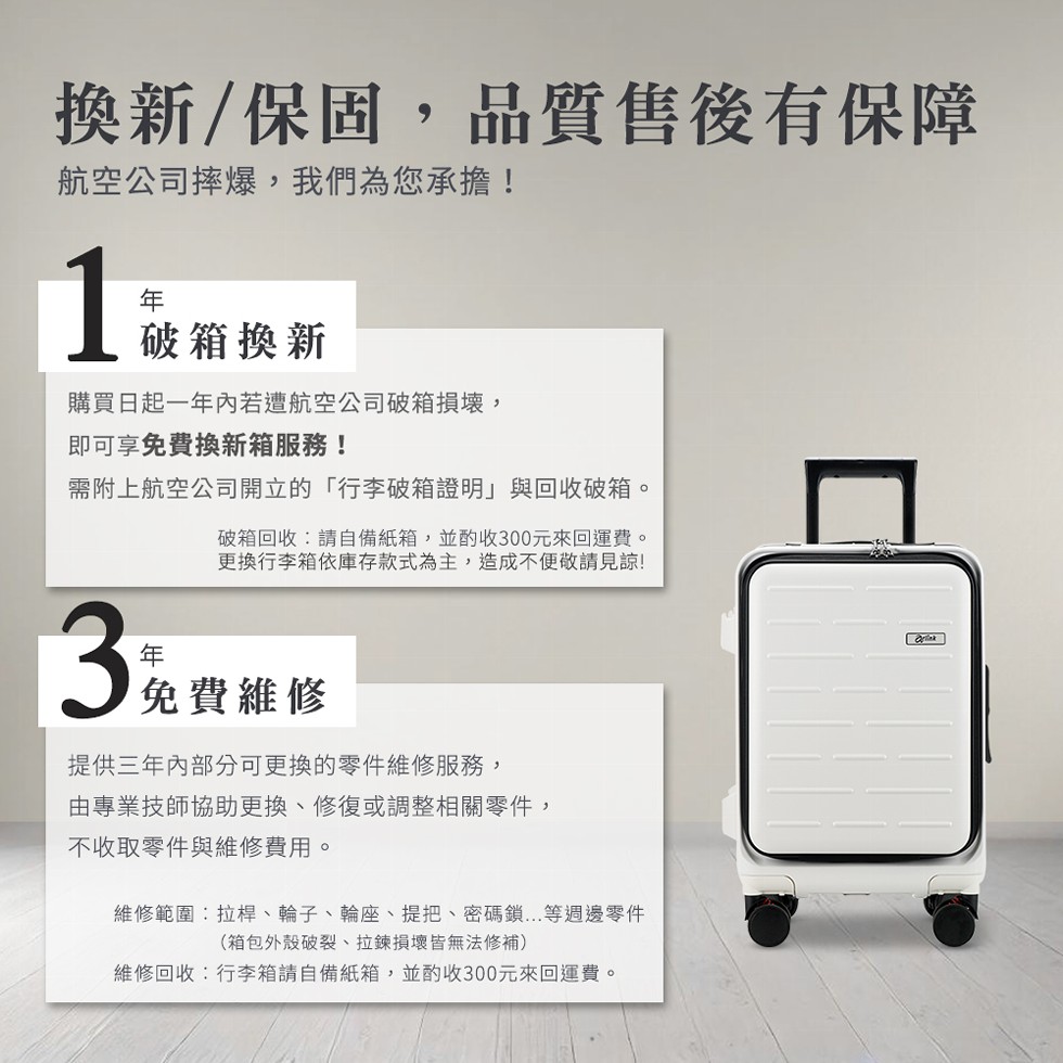 換新/保固,品質售後有保障，航空公司摔爆,我們為您承擔!破箱換新，購買日起一年內若遭航空公司破箱損壞,即可享免費換新箱服務!需附上航空公司開立的行李箱證明與回收破箱。破箱回收:請自備紙箱,並酌收300元來回運費。更換行李箱依庫存款式為主,造成不便敬請
