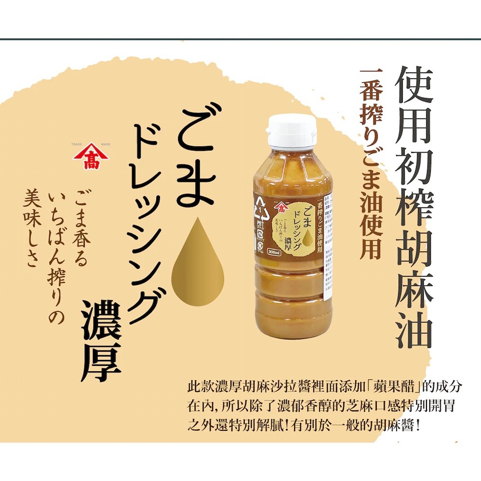 使用初榨胡麻油，一番搾りごま油使用，一番搾りごま油使用，ドレッシング，いちばんりの，美味し，ドレッシング，ごま香る，いちばん搾りの，美味しさ，此款濃厚胡麻沙拉醬裡面添加蘋果醋的成分，在內,所以除了濃郁香醇的芝麻口感特別開胃，之外還特別解膩!有別於一般