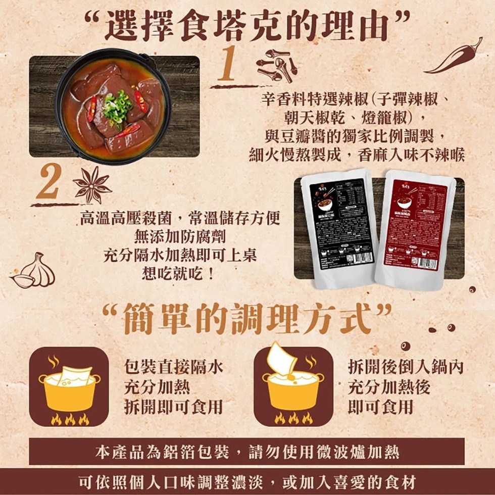 “選擇食塔克的理由”，辛香料特選辣椒(子彈辣椒、朝天椒乾、燈籠椒),與豆瓣醬的獨家比例調製,細火慢熬製成,香麻入味不辣喉，高溫高壓殺菌,常溫儲存方便，無添加防腐劑，充分隔水加熱即可上桌，想吃就吃!“簡單的調理方式”，包裝直接隔水，充分加熱，拆開即可食