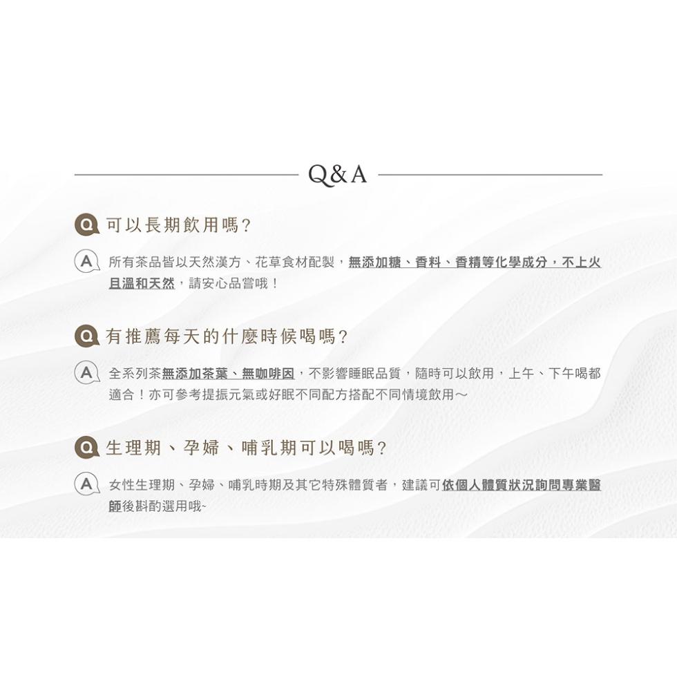 ● 可以長期飲用嗎?所有茶品皆以天然漢方、花草食材配製,無添加糖、香料、香精等化學成分,不上火，且溫和天然,請安心品嘗哦!● 有推薦每天的什麼時候喝嗎?A 全系列茶無添加茶葉、無咖啡因,不影響睡眠品質,隨時可以飲用,上午、下午喝都，適合!亦可參考提振