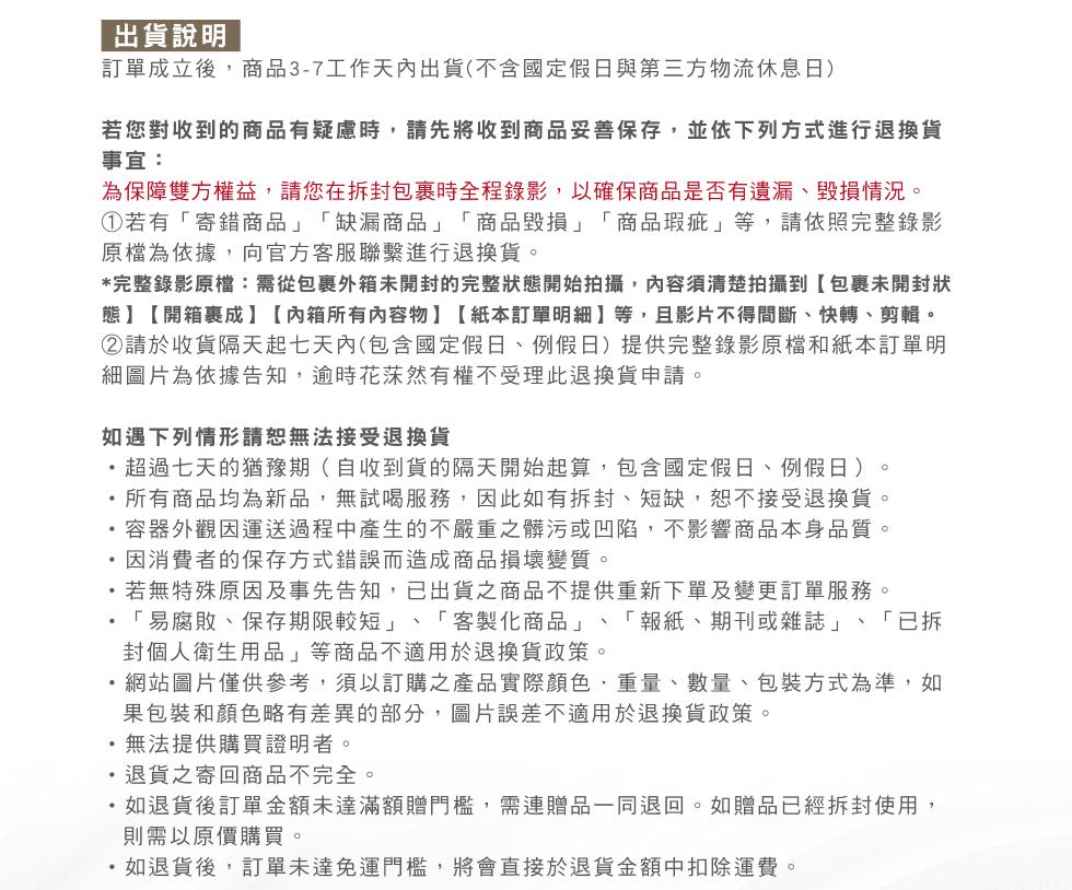 出貨說明，訂單成立後,商品3-7工作天內出貨(不含國定假日與第三方物流休息日)，若您對收到的商品有疑慮時,請先將收到商品妥善保存,並依下列方式進行退換貨，事宜:為保障雙方權益,請您在拆封包裹時全程錄影,以確保商品是否有遺漏、毀損情況。①若有寄錯商品缺