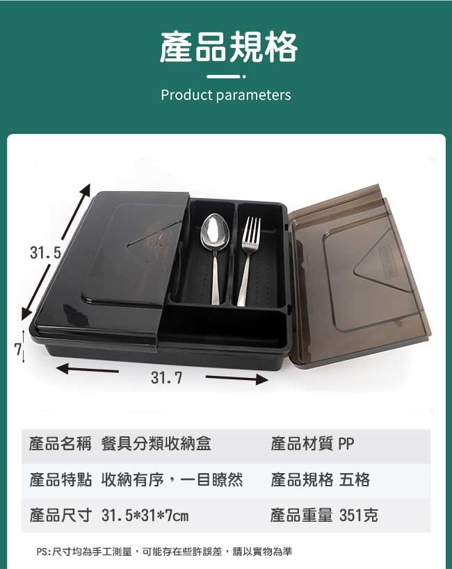 產品規格，產品名稱 餐具分類收納盒，產品特點 收納有序,一目瞭然，產品尺寸 31.5317cm，PS:尺寸均為手工測量,可能存在些許誤差,請以實物為準，產品材質 PP，產品規格 五格，產品重量 351克。
